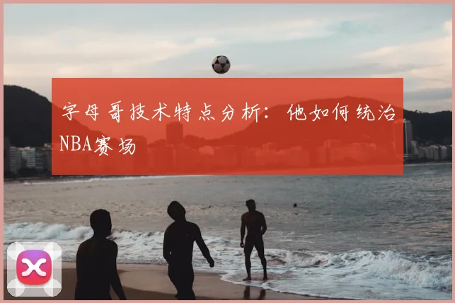 字母哥技术特点分析:他如何统治NBA赛场