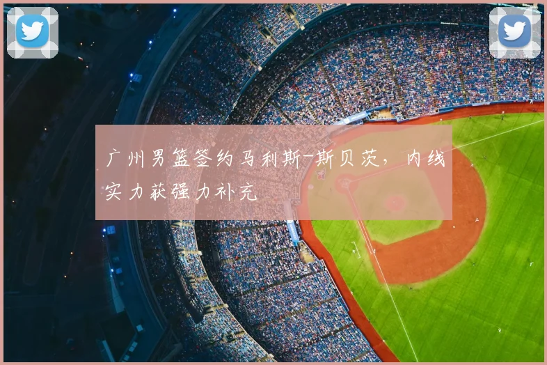 广州男篮签约马利斯-斯贝茨，内线实力获强力补充
