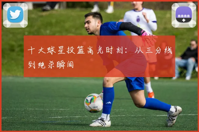 十大球星投篮高光时刻:从三分线到绝杀瞬间