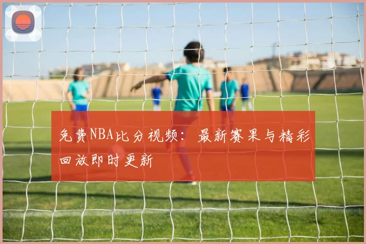 免费NBA比分视频：最新赛果与精彩回放即时更新