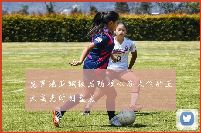 克罗地亚钢铁后防核心洛夫伦的五大高光时刻盘点