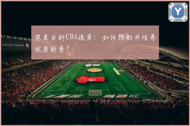 深度分析CBA选秀:如何预测并培养优质新秀?