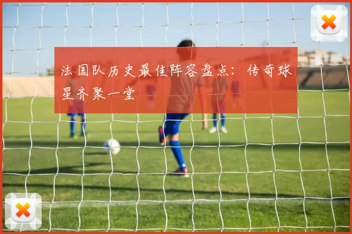 法国队历史最佳阵容盘点:传奇球星齐聚一堂