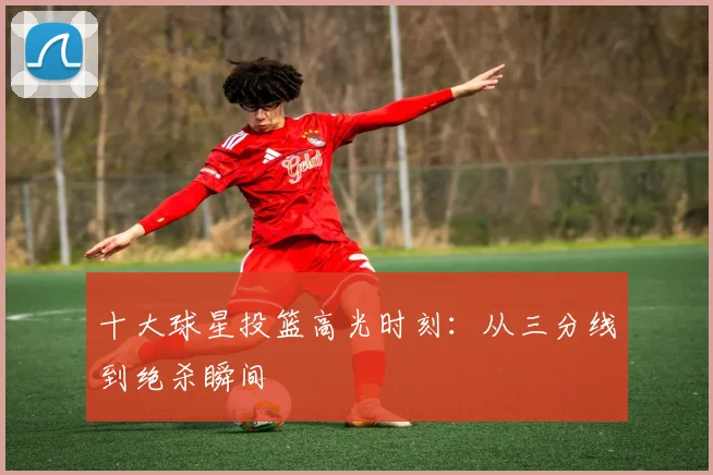 十大球星投篮高光时刻：从三分线到绝杀瞬间