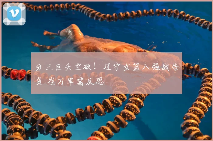 分三巨头空砍!辽宁女篮八强战告负 崔万军需反思