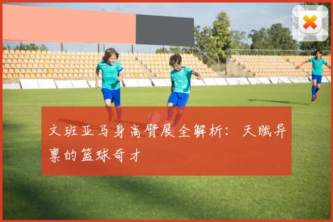 文班亚马身高臂展全解析:天赋异禀的篮球奇才