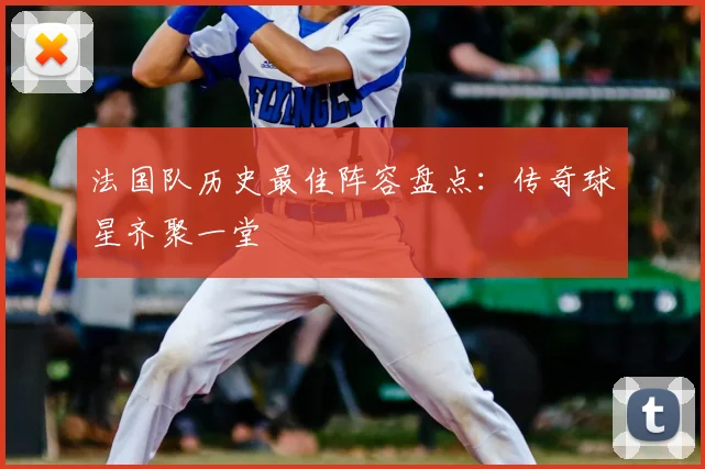 法国队历史最佳阵容盘点:传奇球星齐聚一堂