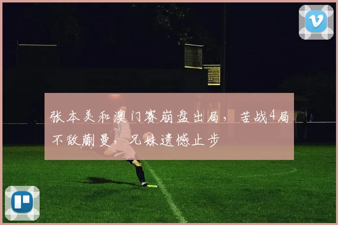 张本美和澳门赛崩盘出局,苦战4局不敌蒯曼,兄妹遗憾止步