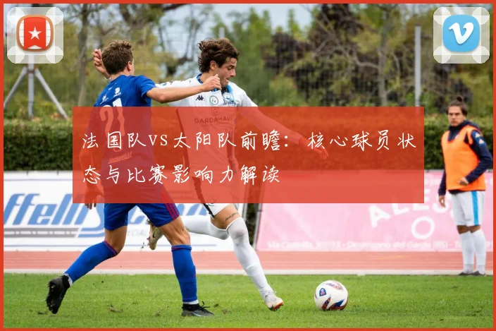 法国队vs太阳队前瞻:核心球员状态与比赛影响力解读