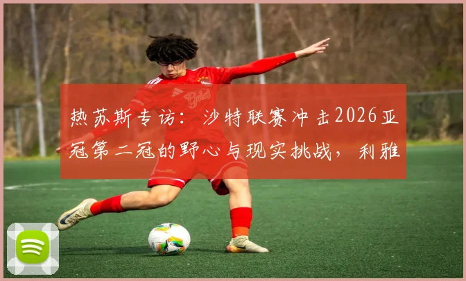 热苏斯专访：沙特联赛冲击2026亚冠第二冠的野心与现实挑战，利雅得胜利等队能否圆梦？