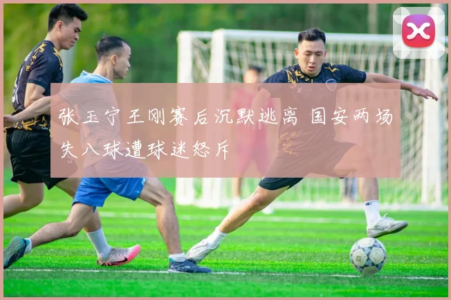 张玉宁王刚赛后沉默逃离 国安两场失八球遭球迷怒斥