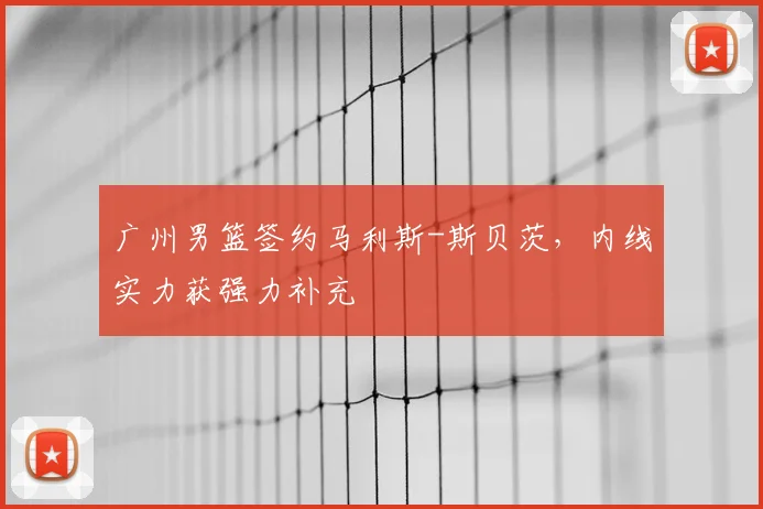 广州男篮签约马利斯-斯贝茨,内线实力获强力补充